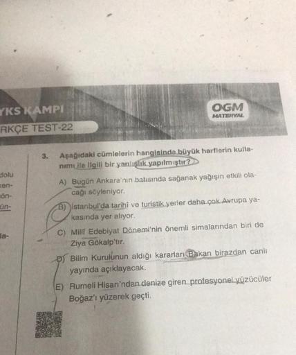 YKS KAMPI
RKÇE TEST-22
dolu
ken-
ön-
ün-
la-
3.
OGM
MATERYAL
Aşağıdaki cümlelerin hangisinde büyük harflerin kulla-
nimi ile ilgili bir yanlışlık yapılmıştır?
A) Bugün Ankara'nın batısında sağanak yağışın etkili ola-
cağı söyleniyor.
B) Istanbul'da tarihi 