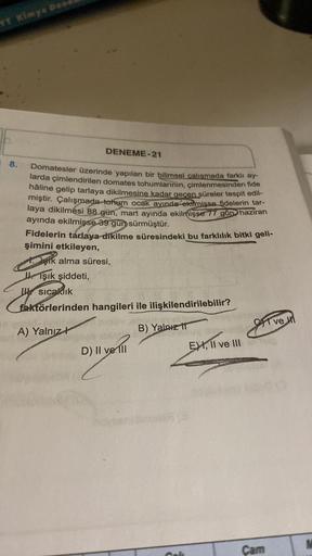 YT Kimya Dea
8.
DENEME-21
Domatesler üzerinde yapılan bir bilimsel çalışmada farklı ay-
larda çimlendirilen domates tohumlarının, çimlenmesinden fide
hâline gelip tarlaya dikilmesine kadar geçen süreler tespit edil-
miştir. Çalışmada tohum ocak ayında ekil