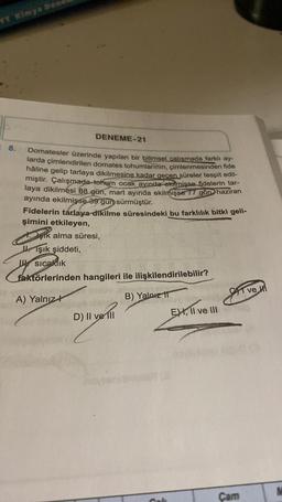 YT Kimya Dea
8.
DENEME-21
Domatesler üzerinde yapılan bir bilimsel çalışmada farklı ay-
larda çimlendirilen domates tohumlarının, çimlenmesinden fide
hâline gelip tarlaya dikilmesine kadar geçen süreler tespit edil-
miştir. Çalışmada tohum ocak ayında ekilmişse fidelerin tar-
laya dikilmesi 88 gün, mart ayında ekilmişse 77 gün haziran
ayında ekilmişse 39 gün sürmüştür.
Fidelerin tarlaya dikilme süresindeki bu farklılık bitki geli-
şimini etkileyen,
şik alma süresi,
Işık şiddeti,
Usıcaklık
faktörlerinden hangileri ile ilişkilendirilebilir?
A) Yalnız
B) Yalnız T
D) II ve Ill
EX, II ve III
CT ve H
Cam
M