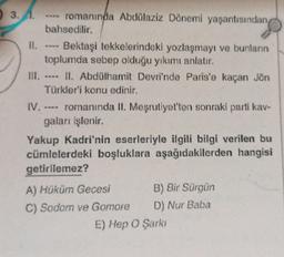 3.A. ---- romanında Abdülaziz Dönemi yaşantısından,
bahsedilir.
Bektaşi tekkelerindeki yozlaşmayı ve bunların
toplumda sebep olduğu yıkımı anlatır.
11.
III. ---- II. Abdülhamit Devri'nde Paris'e kaçan Jön
Türkler'i konu edinir.
romanında II. Meşrutiyet'ten sonraki parti kav-
gaları işlenir.
Yakup Kadri'nin eserleriyle ilgili bilgi verilen bu
cümlelerdeki boşluklara aşağıdakilerden hangisi
getirilemez?
A) Hüküm Gecesi
C) Sodom ve Gomore
B) Bir Sürgün
D) Nur Baba
E) Hep O Şarkı