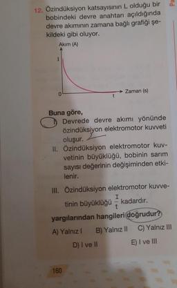 12. Özindüksiyon katsayısının L olduğu bir
bobindeki devre anahtarı açıldığında
devre akımının zamana bağlı grafiği şe-
kildeki gibi oluyor.
Akım (A)
I
Buna göre,
Zaman (s)
Devrede devre akımı yönünde
özindüksiyon elektromotor kuvveti
oluşur.
II. Özindüksiyon elektromotor kuv-
vetinin büyüklüğü, bobinin sarım
sayısı değerinin değişiminden etki-
lenir.
160
III. Özindüksiyon elektromotor kuvve-
I
tinin büyüklüğü - kadardır.
t
yargılarından hangileri doğrudur?
A) Yalnız 1 B) Yalnız II
C) Yalnız III
D) I ve II
E) I ve III
ed