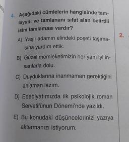 aug
4. Aşağıdaki cümlelerin hangisinde tam-
layanı ve tamlananı sıfat alan belirtili
isim tamlaması vardır?
A) Yaşlı adamın elindeki poşeti taşıma-
sına yardım ettik.
B) Güzel memleketimizin her yanı iyi in-
sanlarla dolu.
C) Duyduklarına inanmaman gerektiğini
anlaman lazım.
D) Edebiyatımızda ilk psikolojik roman
Servetifünun Dönemi'nde yazıldı.
E) Bu konudaki düşüncelerinizi yazıya
aktarmanızı istiyorum.
2.