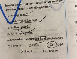 İnsana ait bir hücrenin interfaz ve mitotik
evreden oluşan hücre döngüsünde,
I. protein sentezi,
sentrozom eşlenmesi
III. mRNA sentezi,
IV. DNA replikasyonu
olaylarından hangileri bir kez gerçekleşir?
A) Yalnız IV
BI ve III
C) II ye IV
D) III ve IV
sun Disheme
E) I, II ve IV
||
||
M