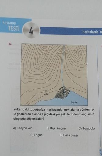 Kavrama
TESTİ
6.
A) Kanyon vadi
200
100
D) Lagün
Yukarıdaki topoğrafya haritasında, noktalama yöntemiy-
le gösterilen alanda aşağıdaki yer şekillerinden hangisinin
oluştuğu söylenebilir?
Deniz
B) Kıyı taraçası
Haritalarda Ye
E) Delta ovası
C) Tombolo
ILARI