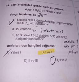 18. Sabit sıcaklıkta kapalı bir kapta gerçekleşen,
A₂(g) + B₂(g) = 2AB(g) + Q kJ
denge tepkimesi ile ilgili;
Sıcaklık azaltıldığında derişimler cinsinden denge
sabiti (K) nin değeri artar.
II. Isi verendir.
v (ekzotermik)
III. 10 °C deki AB(g) derişimi, 5 °C deki AB(g)
derişiminden fazladır.
✓
ifadelerinden hangileri doğrudur?
Yalnız I
B) I ve II
D) II ve III
sıcaklık ↑
derişim?
I, II ve III
2
estv
I ve III