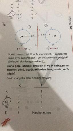 78.
A)
B)
D)
E)
A)
B)
C)
D)
E)
+X
-X
+yv
+y v
Or
K
1-2 ✓
K
*****
1
Sonsuz uzun L teli O ve M merkezli K, P iletken hal-
kaları aynı düzlemdedir. Tüm iletkenlerden şekildeki
yönlerde i akımları geçmektedir.
1
2
21
L
Buna göre, serbest bırakılan K ve P halkalarının
hareket yönü, aşağıdakilerden hangisinde veril-
miştir?
(Yerin manyetik alanı önemsenmiyor.)
P
3
Ø
4
4
3
M
P
√34
Hareket etmez
bry Yayınları