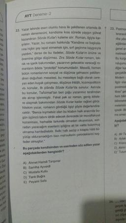 er
rde
nel
şa-
şsa
midir,
do-
02-
şey
e ka
niyle
şisel
imini
dini,
son
ama-
smez.
bulün,
insa-
geç
yaşar.
srette
e şiir-
eketle
ir Gur
; Ziya
lerdir
gibi ko
kalmış
nu an
plan
en terk
ortaya
ngist
AYT Deneme-2
22. Yazar lehinde esen olumlu hava ile şekillenen ortamda ilk
roman denemesini, kendisine kısa sürede yaygın şöhret
kazandıran Sözde Kızları kaleme alır. Roman, ilgiyle kar-
şılanır. Yazar, bu romanı hakkında "Kendime ve başkala-
rina hiçbir şey ispat etmemek için, sırf geçinme kaygısıyla
yazdım." derse de bu ifadeler, Sözde Kızların ününe ve
önemine gölge düşürmez. Zira Sözde Kızlar romanı, tek-
nik ve içerik bakımından, yazarının gelecekte vereceği ro-
manların âdeta "prototipi" konumundadır. Meselâ, hemen
bütün romanlarının sosyal ve düşünce şemasını şekillen-
diren doğu/bati meselesi, bu meseleye bağlı olarak cere-
yan eden kuşak çatışması, düşünce ihtilâfı, kozmopolitizm
vb. konular, ilk plânda Sözde Kızlar'da sunulur. Aslında
bu konular, Tanzimat'tan beri çoğu yazarımız tarafından
ele alınıp işlenmiştir. Fakat pek az roman, geniş kitlele-
re ulaşmak bakımından Sözde Kızlar kadar rağbet görür.
Nitekim yazar, romanın gördüğü ilgiyi şöyle değerlendire-
cektir: "Bence kıymetsiz olan bu kitabın halk arasında bu-
gün üçüncü tabını idrak edecek derecede bir muvaffakiyet
kazanması, herhalde farkında olmadan okuyucuya, son-
radan yazacağım eserlerin iyiliğine ait bir vaitte bulunmuş
olmama hamledilebilir. Belki halk sezişi o kitapta hålå bū-
yütüp olduramadığım bazı mahsullerin çekirdeklerini keş-
feder olmuştur."
Bu parçada kendisinden ve eserinden söz edilen yazar
aşağıdakilerden hangisidir?
A) Ahmet Hamdi Tanpınar
B) Samiha Ayverdi
C) Mustafa Kutlu
D) Tarık Buğra
E) Peyami Safa
23. Postmos
lerarasıl
24.
rihe yön
eğilimler
genel am
metinsel
Bu kurgu
ruluşunu
diğer kum
gerçeklik
Modern
figür olan
postmode
tibas" gel
hem bilim
bilinmekt
melerinin
içindir. Bil
ma amac
Aşağıdak
fir?
A) Bir Te
B) Aylak
C) Kilavu
D) Kara
E) Tutun
ister
gerçek is
geldiği g
zin (rüya
dişinda