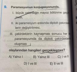 9. Paramesyumun konjugasyonunda,
1. büyük çekirdeğin mayoz bölünme geçir-
mesi,
Tex
II. iki paramesyum arasında diploit çekirdek-
lerin değiştirilmesi,
III. çekirdeklerin kaynaşması sonucu her iki
paramesyumda da diploit çekirdeklerin
oluşması
olaylarından hangileri gerçekleşmez?
enerA) Yalnız I
B) Yalnız IIIb C) I ve ll
D) I ve III
E) II ve III
ved shismises
mt(8
3
B