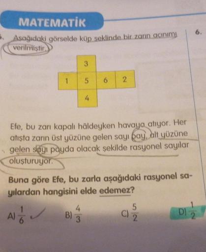 MATEMATİK
Aşağıdaki görselde küp seklinde bir zarın açınımı
verilmiştir.
1
3
Efe, bu zarı kapalı hâldeyken havaya atıyor. Her
atışta zarın üst yüzüne gelen sayı pay, alt yüzüne
gelen sayı payda olacak şekilde rasyonel sayılar
oluşturuyor.
B)
5 6 2
Buna gör