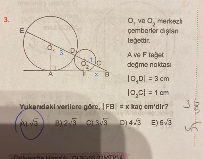 3.
E
0₁ 3
D
A
A ve F teğet
değme noktası
|O,D| = 3 cm
10₂C| = 1 cm
Yukarıdaki verilere göre, |FB| = x kaç cm'dir?
= x kaç cm
A) √√3
B) 2√3 C) 3√3
D) 4√3 E) 5√3
C/
FX B
O, ve O₂ merkezli
çemberler dıştan
teğettir.
Üniversite Hazırlık LOL00-$5.02MTP14
3
OCA.