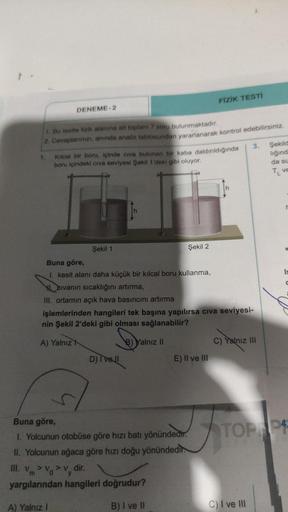 DENEME-2
1. Bu testte fizik alanına ait toplam 7 soru bulunmaktadır.
2. Cevaplarımızı, anında analiz tablosundan yararlanarak kontrol edebilirsiniz.
Kılcal bir boru, içinde civa bulunan bir kaba daldırıldığında
boru içindeki civa seviyesi Şekil 1'deki gibi