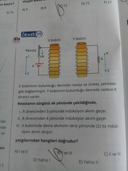 nı kaçtır?
ilet-
nde
et-
on
05
E) 16
:eis
Yayınlanı
oluşan
A) 5
ÖRNER 09
Reosta
2
B) 8
ok
A) I ve II
X bobini
12
D) Yalnız I
D) 15
Y bobini
B ve III
www
R
X bobininin bulunduğu devrede reosta ve üreteç şekildeki
gibi bağlanmıştır. Y bobininin bulunduğu devrede sadece R
direnci vardır.
Reostanın sürgüsü ok yönünde çekildiğinde,
1. R direncinden 3 yönünde indüksiyon akımı geçer.
II. R direncinden 4 yönünde indüksiyon akımı geçer.
E) 27
III. X bobininde devre akımının tersi yönünde (2) öz indük-
siyon akımı oluşur.
yargılarından hangileri doğrudur?
E) Yalnız II
4
3
C) II ve III