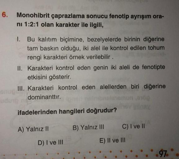 6.
Monohibrit çaprazlama sonucu fenotip ayrışım ora-
ni 1:2:1 olan karakter ile ilgili,
I. Bu kalıtım biçimine, bezelyelerde birinin diğerine
tam baskın olduğu, iki alel ile kontrol edilen tohum
rengi karakteri örnek verilebilir.
II. Karakteri kontrol eden