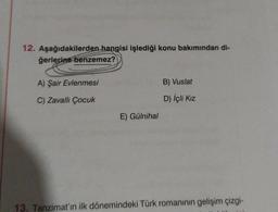 12. Aşağıdakilerden hangisi işlediği konu bakımından di-
ğerlerine benzemez?
A) Şair Evlenmesi
C) Zavallı Çocuk
E) Gülnihal
B) Vuslat
D) İçli Kız
13. Tanzimat'ın ilk dönemindeki Türk romanının gelişim çizgi-
CAS