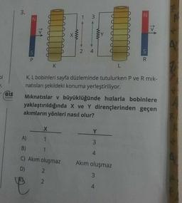 bi
1₁
Feis
Yayınlan
3.
N
S
X
1
K
A)
B)
C) Akım oluşmaz
D)
1
www
2
2
3
2 4
www
K, L bobinleri sayfa düzleminde tutulurken P ve R mik-
natısları şekildeki konuma yerleştiriliyor.
Mıknatıslar v büyüklüğünde hızlarla bobinlere
yaklaştırıldığında X ve Y dirençlerinden geçen
akımların yönleri nasıl olur?
Y
3
L
4
N
Akım oluşmaz
3
4
S
R
A
A