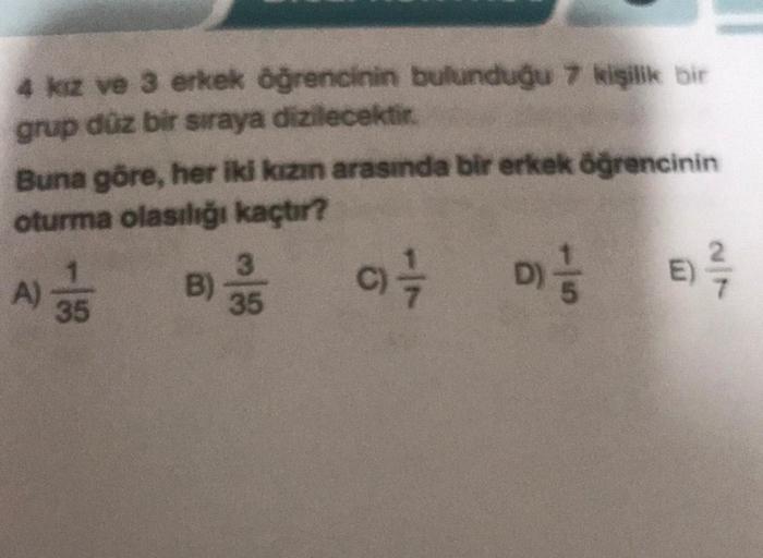 4 kız ve 3 erkek öğrencinin bulunduğu 7 kişilik bir
grup düz bir sıraya dizilecektir.
Buna göre, her iki kızın arasında bir erkek öğrencinin
oturma olasılığı kaçtır?
B) 35
E) ²/7
9) 17/12
D) //
A)
1
35