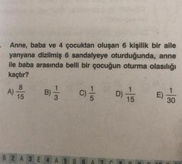 Anne, baba ve 4 çocuktan oluşan 6 kişilik bir aile
yanyana dizilmiş 6 sandalyeye oturduğunda, anne
ile baba arasında belli bir çocuğun oturma olasılığı
kaçtır?
A)
8
15
B)
3)
1/3
1|5
C)/1/2
B2 A 3 E 4 A5 B6 A
N
C
D) +
15
C
30