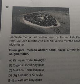 10.
Görselde mercan adı verilen deniz canlılarının kabukla-
rının üst üste birikmesiyle atol adı verilen mercan adas
oluşmuştur.
Buna göre, mercan adaları hangi kayaç türlerinder
oluşmaktadır?
A) Kimyasal Tortul Kayaçlar
B) Organik Tortul Kayaçlar
C) Mekanik Tortul Kayaçlar
D) Dış Püskürük Kayaçlar
E) Başkalaşım Kayaçları