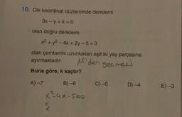 10. Dik koordinat düzleminde denklemi
3x-y + k = 0
olan doğru denklemi
x² + y² - 4x +2y-5=0
olan çemberini uzunlukları eşit iki yay parçasına
ayırmaktadır.
M'den geçmell
Buna göre, k kaçtır?
A) -7
B)-6
x²ux-500
X
C) -5
D)-4
E) -3