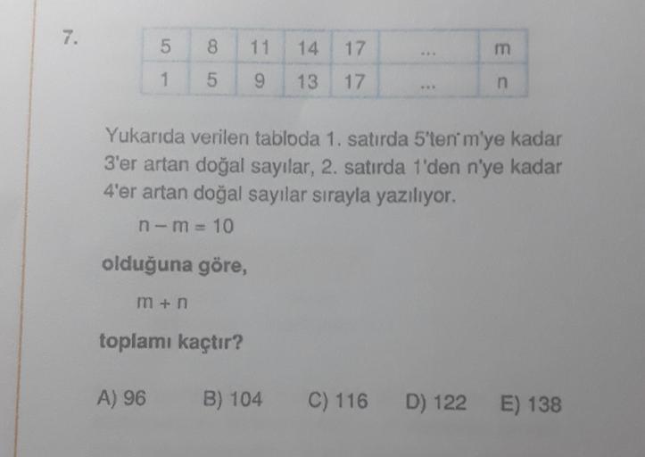 7.
5
1
8 11
5
9
olduğuna göre,
m+n
Yukarıda verilen tabloda 1. satırda 5'ten' m'ye kadar
3'er artan doğal sayılar, 2. satırda 1'den n'ye kadar
4'er artan doğal sayılar sırayla yazılıyor.
n-m=10
14 17
13 17
toplamı kaçtır?
E C
A) 96 B) 104 C) 116 D) 122 E)