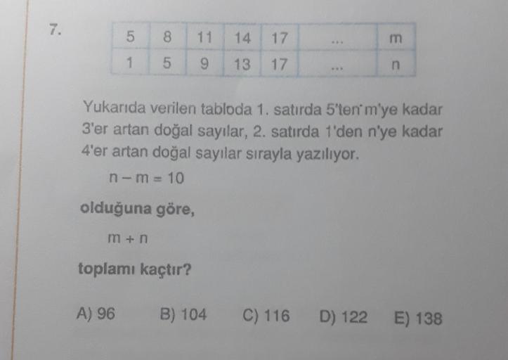 7.
5
1
8 11
5
9
olduğuna göre,
m+n
Yukarıda verilen tabloda 1. satırda 5'ten' m'ye kadar
3'er artan doğal sayılar, 2. satırda 1'den n'ye kadar
4'er artan doğal sayılar sırayla yazılıyor.
n-m=10
14 17
13 17
toplamı kaçtır?
E C
A) 96 B) 104 C) 116 D) 122 E) 