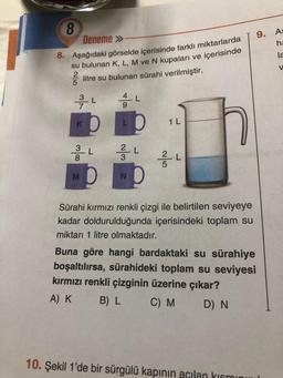 8
Deneme »
8. Aşağıdaki görselde içerisinde farklı miktarlarda
su bulunan K, L, M ve N kupaları ve içerisinde
litre su bulunan sürahi verilmiştir.
2
L
3
380
M
L
L
L
23
v/m₂
N
L
5
1 L
L
Sürahi kırmızı renkli çizgi ile belirtilen seviyeye
kadar doldurulduğunda içerisindeki toplam su
miktarı 1 litre olmaktadır.
9. As
ha
la
V
Buna göre hangi bardaktaki su sürahiye
boşaltılırsa, sürahideki toplam su seviyesi
kırmızı renkli çizginin üzerine çıkar?
A) K
B) L
C) M
D) N
10. Şekil 1'de bir sürgülü kapının açılan kısmını
A