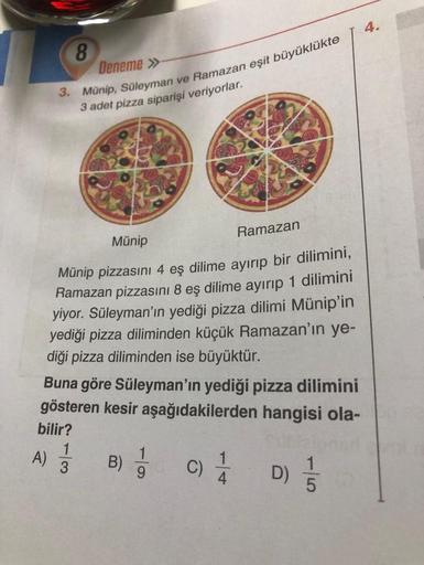 8
Deneme »
3. Münip, Süleyman ve Ramazan eşit büyüklükte
3 adet pizza siparişi veriyorlar.
A)
Münip
Münip pizzasını 4 eş dilime ayırıp bir dilimini,
Ramazan pizzasını 8 eş dilime ayırıp 1 dilimini
yiyor. Süleyman'ın yediği pizza dilimi Münip'in
yediği pizz