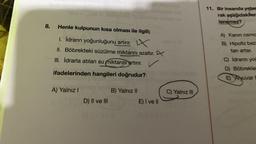 8. Henle kulpunun kısa olması ile ilgili;
1. İdrarın yoğunluğunu artırır. X
II. Böbrekteki süzülme miktarını azaltır.
III. İdrarla atılan su miktarını artırır.
ifadelerinden hangileri doğrudur?
A) Yalnız I
Sain
D) II ve III
B) Yalnız II
C) Yalnız III
E) I ve II
52-151
11. Bir insanda yeter
rak aşağıdakiler
lenemez?
A) Kanin osmo
B) Hipofiz bezi
tan artar.
C) Idranın you
D) Böbrekler
E Alyuvar