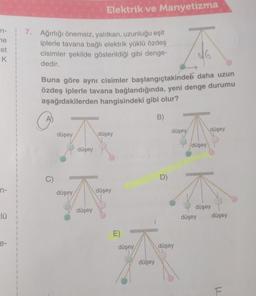 n-
ne
st
K
in-
zlü
e-
7. Ağırlığı önemsiz, yalıtkan, uzunluğu eşit
iplerle tavana bağlı elektrik yüklü özdeş
cisimler şekilde gösterildiği gibi denge-
dedir.
Buna göre aynı cisimler başlangıçtakinden daha uzun
özdeş iplerle tavana bağlandığında, yeni denge durumu
aşağıdakilerden hangisindeki gibi olur?
C)
düşey
düşey
Elektrik ve Manyetizma
düşey
düşey
düşey
düşey
E)
düşey
düşey
B)
D)
düşey
düşey
düşey
düşey
düşey
düşey
düşey
F