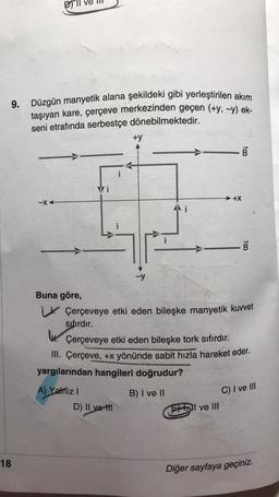 9. Düzgün manyetik alana şekildeki gibi yerleştirilen akım
taşıyan kare, çerçeve merkezinden geçen (+y, -y) ek-
seni etrafında serbestçe dönebilmektedir.
18
-XA-
Buna göre,
i
A) Yalniz I
+y
D) II ve til
i
B
to
+X
ve III
Çerçeveye etki eden bileşke manyetik kuvvet
sıfırdır.
tm
. Çerçeveye etki eden bileşke tork sıfırdır.
III. Çerçeve, +x yönünde sabit hızla hareket eder.
yargılarından hangileri doğrudur?
B) I ve II
B
C) I ve III
Diğer sayfaya geçiniz.