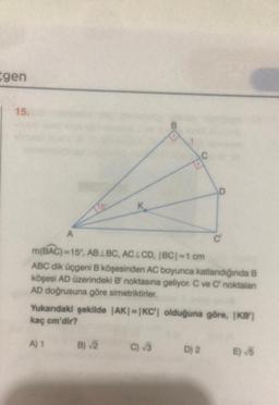 gen
15.
A
7.5.
A) 1
B
m(BAC)=15°, ABLBC, AC1CD, |BC| =1 cm
ABC dik üçgeni B köşesinden AC boyunca katlandığında B
köşesi AD üzerindeki B' noktasına geliyor. C ve C noktalan
AD doğrusuna göre simetriktirler.
B) √2
Yukarıdaki şekilde |AK|-|KC| olduğuna göre, IKB'|
kaç cm'dir?
C) √3
D
C
D) 2
E) √5