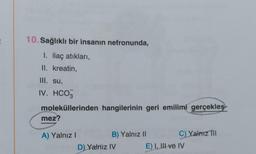 10. Sağlıklı bir insanın nefronunda,
I. ilaç atıkları,
II. kreatin,
III. su,
IV. HCO3
moleküllerinden hangilerinin geri emilimi gerçekleş
mez?
A) Yalnız I
B) Yalnız II
D) Yalniz IV
C) Yalnız Til
E) I, III ve IV