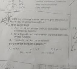 E)
NH3
KOH
NaOH
ABO₂
HBO3
formülü ile gösterilen borik asit gida endüstrisinde
E284 kodu ile tanınan bir maddedir.
Borik asit ile ilgili,
I. Göz ve cilt için mikrop öldürücü (antiseptik) sıvıların
üretilmesinde kullanılır.
Temizlik malzemeleri üretiminde
Arap sabunu eldesinde
Gida sanayinde
II.
Isıya dayanıklı cam malzemelerin (borsilikat camı) üre-
timinde kullanılır.
III. Gida katkı maddesi olarak kullanılır.
yargılarından hangileri doğrudur?
A) Yalnız I
www.
B) I ve II
D) II ve III
2
C) I ve III
E) I, II ve III
6
14.
8