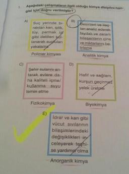 C)
Aşağıdaki çalışmaların ilgili olduğu kimya disiplini han-
gisi için doğru verilmiştir?
A)
Suç yerinde bi-
rakılan kan, iplik,
tüy, parmak iz
gibi delilleri kal-
lanarak suçluları
yakalama
Polimer kimyası
Şehir sularını arı-
tarak evlere da-
ha kaliteli içme/
kullanma suyu
temin etme
Fizikokimya
E)
B)
D)
Besinleri ve ilaç-
lanı analiz ederek
faydalı ve zararlı
bileşenlerin cins
ve miktarlarını be
lirleme
Analitik kimya
Hafif ve sağlam,
kurşun geçirmez
yelek üretme
Biyokimya
İdrar ve kan gibi
vücut sıvılarının
bileşimlerindeki
değişiklikleri in
celeyerek teşhi-
se yardımor olma
Anorganik kimya