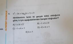 nin
ALTINTEST YAYINCILIK
5. x² - 2x + log₂(k+ 1) = 0
denkleminin farklı iki gerçek kökü olduğuna
göre, k için aşağıdakilerden hangisi doğrudur?
A) 1 <k <2
C) -1 <k < 1
E) k < 1
B) -1 <k<0
D) -2 <k < 1