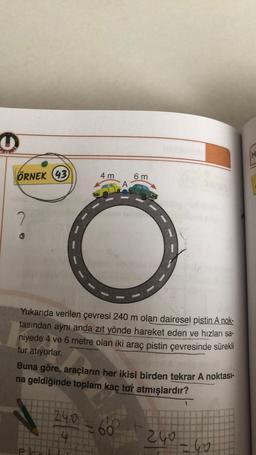 O
ÖRNEK (43)
2
4 m
A
6 m
Yukarıda verilen çevresi 240 m olan dairesel pistin A nok-
tasından aynı anda zıt yönde hareket eden ve hızları sa-
niyede 4 ve 6 metre olan iki araç pistin çevresinde sürekli
tur atıyorlar.
Buna göre, araçların her ikisi birden tekrar A noktası-
na geldiğinde toplam kaç tur atmışlardır?
240=66
240
=40
H