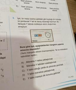 es
arı
10
Ha
ilişki
EZ
- Ex
8.
E)
Saat yönünün
tersine
Saat yönünün
tersine
Akım oluşmaz
Saat yönünde
NS
Saat yönünde
Işık, bir masa üzerine şekildeki gibi koyduğu bir mıknatıs
ve çembersel Y teli ile deney düzeneği hazırlıyor. Bu
deneyde Y telinde indüksiyon akımı oluşturmayı
amaçlıyor.
Masa
Saat yönünün
tersine
Y
Buna göre Işık, aşağıdakilerden hangisini yaparsa
amacına ulaşılabilir?
(Yerin manyetik etkisini önemsemeyiniz. Tel ve mıknatısın
kalınlıkları eşittir.)
A) Mıknatısı Y teline yaklaştırmak
B) Mıknatısı Y telinden uzaklaştırmak
C) Y telini olduğu yerde ok yönünde çevirmek
D) Y telini mıknatısa yaklaştırmak
E)
Y telini masaya dik konuma getirmek
7.C 8.E