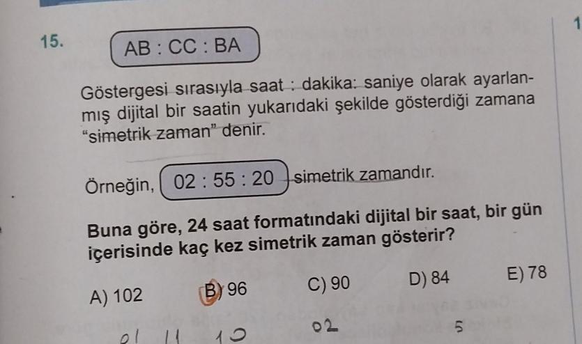 15.
AB: CC: BA
Göstergesi sırasıyla saat dakika: saniye olarak ayarlan-
mış dijital bir saatin yukarıdaki şekilde gösterdiği zamana
"simetrik zaman" denir.
Örneğin, 02:55:20 simetrik zamandır.
Buna göre, 24 saat formatındaki dijital bir saat, bir gün
içeri