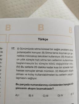 Ha-
ile
ar-
ay
ti-
r₁
-
B
B
A) I
Türkçe
17. (1) Günümüzde sıtma küresel bir sağlık problemi olma
potansiyelini koruyor. (II) Sitma tanısı koymak için ge
nellikle mikroskop teknikleri kullanılıyor. (III) Ancak son
on yıllık süreçte hızlı sıtma tanı setlerinin kullanılmaya
başlanmasıyla bu süreçte köklü değişiklikler oldu.
(IV) Bu setlerle 20 dakika kadar kısa bir sürede hayli
hassas sonuçlar almak mümkün. (V) Maliyetin düşük
olması ve kolay kullanılabilmeleri bu setlerin yaygın-
laşmasını sağlıyor.
B) II
Bu parçada numaralanmış cümlelerden hangisi du-
şüncenin akışını bozmaktadır?
C) III
B
D) IV
EV