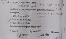 - 15. m bir gerçel sayı olmak üzere,
(x-3). (x²-6x+m)=
denkleminin gerçel sayılardaki çözüm kümesi A'dır.
(x-3), (x-3)²-₁(x-3) ²=0
Buna göre,
I. s(A)=1 ise m>9'dur.
s(A)=2 ise m=9'dur.
III. s(A)=3 ise m<9'dur.
ifadelerinden hangileri doğrudur?
B) Yalnız II
A) Yalnız I
D) Yalnız III
x=3
(x-3) (x²-6x+9)=0
E) I ve III
C) Ive H
24-3