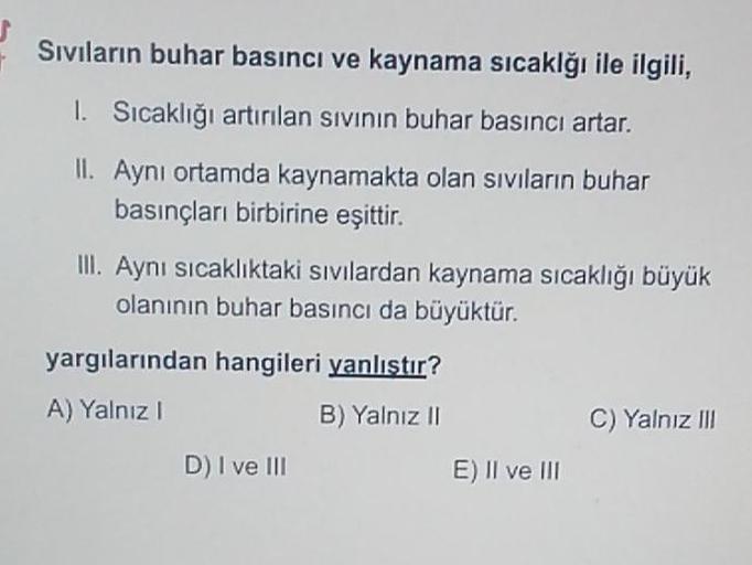 Sıvıların buhar basıncı ve kaynama sıcaklğı ile ilgili,
1. Sıcaklığı artırılan sıvının buhar basıncı artar.
II. Aynı ortamda kaynamakta olan sıvıların buhar
basınçları birbirine eşittir.
III. Aynı sıcaklıktaki sıvılardan kaynama sıcaklığı büyük
olanının bu