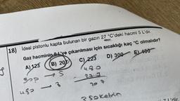 18) Ideal pistonlu kapta bulunan bir gazın 27 °C'deki hacmi 5 L'dir.
Gaz hacminin 8'ye çıkarılması için sıcaklığı kaç °C olmalıdır?
S
A) 123 (B) 20 C) 223
480
223
30?
483
S
(formy
-3
C) 223 D) 300 E) 400S
(ES
207
Sokelvin
99190 (25