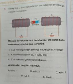 romanyetik Ind
7. Özdeş K ve L akım makaralarının tam ortasında şekildeki gibi
mıknatıs durmaktadır.
X
www
ok
N S
Mıknatıs
www
Mıknatıs ok yönünde sabit hızla hareket ettirilerek K akım
makarasına yaklaştığı süre içerisinde;
1. X ve Y dirençlerinden zıt yönde indüksiyon akımı geçer.
II. K'nin mıknatısa yakın ucu N kutbu olur.
III. L'nin mıknatısa yakın ucu S kutbu olur.
yargılarından hangileri doğrudur?
A) Yalnız I
D) I ve II
B) Yalnız II
E) I ve III
C) Yalnız III
1.