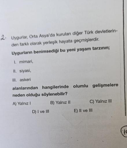 2. Uygurlar, Orta Asya'da kurulan diğer Türk devletlerin-
den farklı olarak yerleşik hayata geçmişlerdir.
Uygurların benimsediği bu yeni yaşam tarzının;
1. mimari,
II. siyasi,
Ill. askeri
alanlarından
hangilerinde olumlu gelişmelere
neden olduğu söylenebil