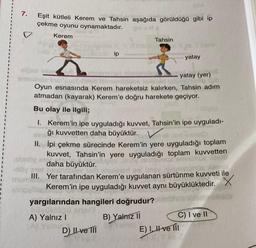 I
I
1
7.
Eşit kütleli Kerem ve Tahsin aşağıda görüldüğü gibi ip
çekme oyunu oynamaktadır.
Kerem
ip
de insY
yatay (yer)
lip tok
Oyun esnasında Kerem hareketsiz kalırken, Tahsin adım
atmadan (kayarak) Kerem'e doğru harekete geçiyor.
Bu olay ile ilgili;
1. Kerem'in ipe uyguladığı kuvvet, Tahsin'in ipe uyguladı-
ğı kuvvetten daha büyüktür. V
II.
İpi çekme sürecinde Kerem'in yere uyguladığı toplam
kuvvet, Tahsin'in yere uyguladığı toplam kuvvetten
daha büyüktür.
vu am
yargılarından hangileri doğrudur?
B) Yalnız II
Yamu
A) Yalnız I
Tahsin
mumAG
III. Yer tarafından Kerem'e uygulanan sürtünme kuvveti ile
Kerem'in ipe uyguladığı kuvvet aynı büyüklüktedir.
D) Ilve III
yatay
C) I ve II
E) I, II ve III