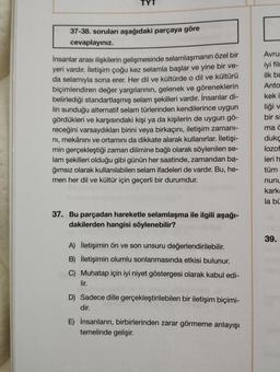 37-38. soruları aşağıdaki parçaya göre
cevaplayınız.
İnsanlar arası ilişkilerin gelişmesinde selamlaşmanın özel bir
yeri vardır. İletişim çoğu kez selamla başlar ve yine bir ve-
da selamıyla sona erer. Her dil ve kültürde o dil ve kültürü
biçimlendiren değer yargılarının, gelenek ve göreneklerin
belirlediği standartlaşmış selam şekilleri vardır. İnsanlar di-
lin sunduğu alternatif selam türlerinden kendilerince uygun
gördükleri ve karşısındaki kişi ya da kişilerin de uygun gö-
receğini varsaydıkları birini veya birkaçını, iletişim zamanı-
ni, mekânını ve ortamını da dikkate alarak kullanırlar. İletişi-
min gerçekleştiği zaman dilimine bağlı olarak söylenilen se-
lam şekilleri olduğu gibi günün her saatinde, zamandan ba-
ğımsız olarak kullanılabilen selam ifadeleri de vardır. Bu, he-
men her dil ve kültür için geçerli bir durumdur.
37. Bu parçadan hareketle selamlaşma ile ilgili aşağı-
dakilerden hangisi söylenebilir?
A) İletişimin ön ve son unsuru değerlendirilebilir.
B) İletişimin olumlu sonlanmasında etkisi bulunur.
C) Muhatap için iyi niyet göstergesi olarak kabul edi-
lir.
D) Sadece dille gerçekleştirilebilen bir iletişim biçimi-
dir.
E) İnsanların, birbirlerinden zarar görmeme anlayışı
temelinde gelişir.
Avru
iyi film
ilk ba
Anto
kek i
liği v
bir si
ma c
duko
lozof
leri h
tüm
nunu
kark
la bü
39.