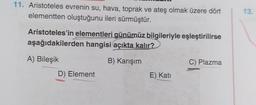 11. Aristoteles evrenin su, hava, toprak ve ateş olmak üzere dört
elementten oluştuğunu ileri sürmüştür.
Aristoteles'in elementleri günümüz bilgileriyle eşleştirilirse
aşağıdakilerden hangisi açıkta kalır?
A) Bileşik
B) Karışım
D) Element
E) Kati
C) Plazma
13.