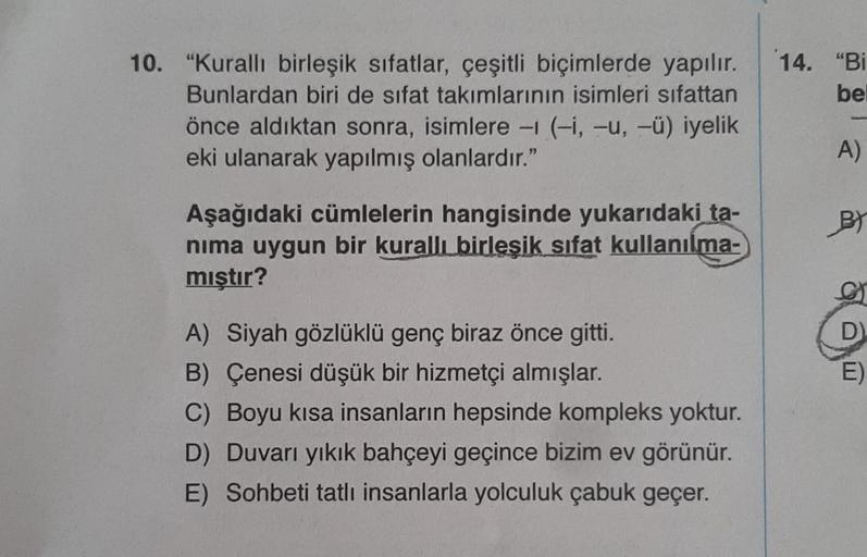 bel
10. "Kurallı birleşik sıfatlar, çeşitli biçimlerde yapılır. 14. "Bi
Bunlardan biri de sifat takımlarının isimleri sıfattan
önce aldıktan sonra, isimlere - (-i, -u, -ü) iyelik
eki ulanarak yapılmış olanlardır."
Aşağıdaki cümlelerin hangisinde yukarıdaki