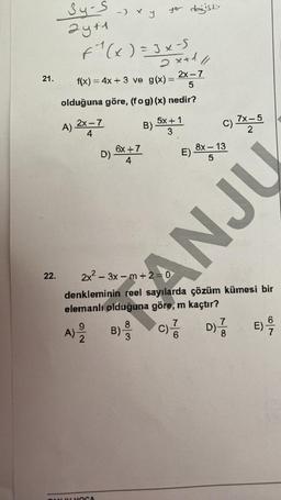 21.
22.
34-5 → x y
2y+1
F²₁² ( x ) = 3x - 5
2x+1/1/
2x-7
f(x) = 4x + 3 ve g(x) = 5
olduğuna göre, (fog)(x) nedir?
B)
A) 2X-7
4
9
A) ³/2
D)
TANUL HOCA
6x +7
4
yer değiştir
B)
8
5x+1
3
2x²-3x-m+2=0
denkleminin reel sayılarda çözüm kümesi bir
elemanlı olduğuna göre, m kaçtır?
E)
7
'C) //
6
C) 7x=5
2
8x-13
5
OCNY
7
D) //
8
E) -9/10