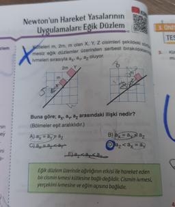 ziem
min
ey
ini
1-
*
1
Newton'un Hareket Yasalarının
Uygulamaları: Eğik Düzlem
Katleleri m, 2m, m olan X, Y, Z cisimleri şekildeki sür
mesiz eğik düzlemler üzerinden serbest bırakıldıklaring 3.
ivmeleri sırasıyla ay, ay, az oluyor.
2m Y
8
X
50
m
Buna göre; ax, a, az arasındaki ilişki nedir?
(Bölmeler eşit aralıklıdır.)
A) ax = ay = az
C) ay = a <ay
E)aaay
B) ax = ay az
Da₂ <ax = ay
9
3. UNIT
TES
Eğik düzlem üzerinde ağırlığının etkisi ile hareket eden
bir cismin ivmesi kütlesine bağlı değildir. Cismin ivmesi,
yerçekimi ivmesine ve eğim açısına bağlıdır.
Küt
mu
4